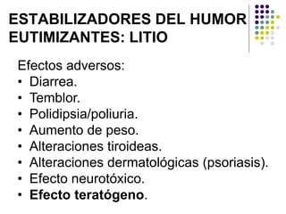 ESTABILIZADORES DEL HUMOR
EUTIMIZANTES: LITIO
Efectos adversos:
• Diarrea.
• Temblor.
• Polidipsia/poliuria.
• Aumento de peso.
• Alteraciones tiroideas.
• Alteraciones dermatológicas (psoriasis).
• Efecto neurotóxico.
• Efecto teratógeno.
 