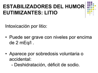 ESTABILIZADORES DEL HUMOR
EUTIMIZANTES: LITIO
Intoxicación por litio:
• Puede ser grave con niveles por encima
de 2 mEq/l .
• Aparece por sobredosis voluntaria o
accidental:
- Deshidratación, déficit de sodio.
 