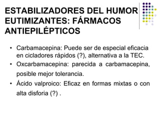 ESTABILIZADORES DEL HUMOR
EUTIMIZANTES: FÁRMACOS
ANTIEPILÉPTICOS
• Carbamacepina: Puede ser de especial eficacia
en cicladores rápidos (?), alternativa a la TEC.
• Oxcarbamacepina: parecida a carbamacepina,
posible mejor tolerancia.
• Ácido valproico: Eficaz en formas mixtas o con
alta disforia (?) .
 