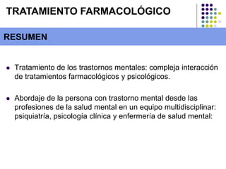  Tratamiento de los trastornos mentales: compleja interacción
de tratamientos farmacológicos y psicológicos.
 Abordaje de la persona con trastorno mental desde las
profesiones de la salud mental en un equipo multidisciplinar:
psiquiatría, psicología clínica y enfermería de salud mental:
RESUMEN
TRATAMIENTO FARMACOLÓGICO
 