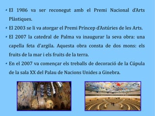 El 1986 va ser reconegut amb el Premi Nacional d'Arts 
Plàstiques. 
El 2003 se li va atorgar el Premi Príncep d'Astúries de les Arts. 
El 2007 la catedral de Palma va inaugurar la seva obra: una 
capella feta d'argila. Aquesta obra consta de dos mons: els 
fruits de la mar i els fruits de la terra. 
En el 2007 va començar els treballs de decoració de la Cúpula 
de la sala XX del Palau de Nacions Unides a Ginebra. 

