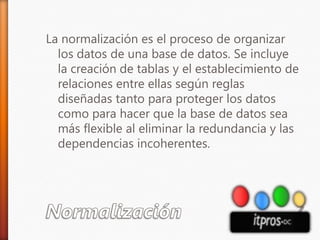 NormalizaciónLa normalización es el proceso de organizar los datos de una base de datos. Se incluye la creación de tablas y el establecimiento de relaciones entre ellas según reglas diseñadas tanto para proteger los datos como para hacer que la base de datos sea más flexible al eliminar la redundancia y las dependencias incoherentes. 