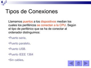 Tipos de Conexiones Llamamos  puertos  a los  dispositivos  median los cuales los periféricos  se conectan a la CPU . Según el tipo de periférico que se ha de conectar al ordenador distinguimos: Puerto serie . Puerto paralelo . Puerto USB. Puerto IEEE 1364  Sin cables . 