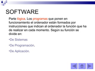 SOFTWARE Parte  lógica . Los  programas  que ponen en funcionamiento el ordenador están formados por instrucciones que indican al ordenador la función que ha de realizar en cada momento. Según su función se divide en: De Sistemas De Programación . De Aplicación. 