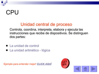 CPU Unidad central de proceso Controla, coordina, interpreta, elabora y ejecuta las instrucciones que recibe de dispositivos. Se distinguen dos partes: La unidad de control La unidad aritmético - lógica Ejemplo para entender mejor!  CLICK AQUÍ 