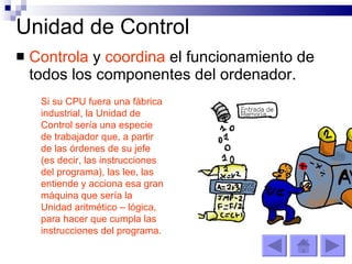 Unidad de Control Controla  y  coordina  el funcionamiento de todos los componentes del ordenador. Si su CPU fuera una fábrica industrial, la Unidad de Control sería una especie de trabajador que, a partir de las órdenes de su jefe (es decir, las instrucciones del programa), las lee, las entiende y acciona esa gran máquina que sería la Unidad aritmético – lógica, para hacer que cumpla las instrucciones del programa.  