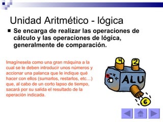Unidad Aritmético - lógica Se encarga de realizar las operaciones de cálculo y las operaciones de lógica, generalmente de comparación. Imagínesela como una gran máquina a la cual se le deben introducir unos números y accionar una palanca que le indique qué hacer con ellos (sumarlos, restarlos, etc…) que, al cabo de un corto lapso de tiempo, sacará por su salida el resultado de la operación indicada.   