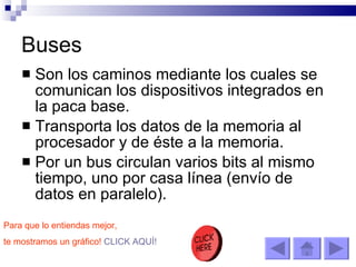 Buses Son los caminos mediante los cuales se comunican los dispositivos integrados en la paca base.  Transporta los datos de la memoria al procesador y de éste a la memoria. Por un bus circulan varios bits al mismo tiempo, uno por casa línea (envío de datos en paralelo). Para que lo entiendas mejor,  te mostramos un gráfico!   CLICK AQUÍ! 