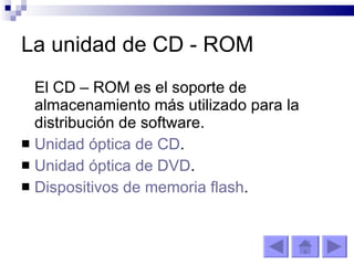 La unidad de CD - ROM El CD – ROM es el soporte de almacenamiento más utilizado para la distribución de software. Unidad óptica de CD . Unidad óptica de DVD . Dispositivos de memoria flash . 