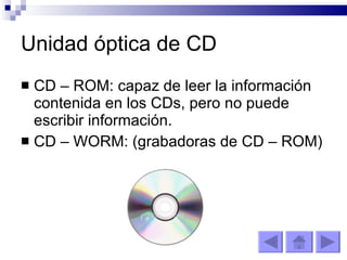 Unidad óptica de CD CD – ROM: capaz de leer la información contenida en los CDs, pero no puede escribir información. CD – WORM: (grabadoras de CD – ROM) 