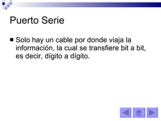 Puerto Serie Solo hay un cable por donde viaja la información, la cual se transfiere bit a bit, es decir, dígito a dígito. 