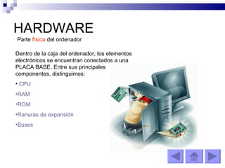 HARDWARE Parte  física  del ordenador Dentro de la caja del ordenador, los elementos electrónicos se encuentran conectados a una PLACA BASE. Entre sus principales componentes, distinguimos: CPU RAM ROM Ranuras de expansión Buses 