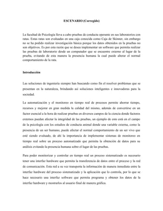 ESCENARIO (Corregido)



La facultad de Psicología lleva a cabo pruebas de conducta operante en sus laboratorios con
ratas. Estas ratas son evaluadas en una caja conocida como Caja de Skinner, sin embargo
no se ha podido realizar investigación básica porque los datos obtenidos en la pruebas no
son objetivos. Es por esta razón que se desea implementar un software que permita realizar
las pruebas de laboratorio desde un computador que se encuentre externo al lugar de la
prueba, evitando de esta manera la presencia humana la cual puede alterar el normal
comportamiento de la rata.


Introducción


Las soluciones de ingeniería siempre han buscando como fin el resolver problemas que se
presentan en la naturaleza, brindando así soluciones inteligentes e innovadoras para la
sociedad.

La automatización y el monitoreo en tiempo real de procesos permite ahorrar tiempo,
recursos y mejorar en gran medida la calidad del mismo, además de convertirse en un
factor esencial a la hora de realizar pruebas en diversos campos de la ciencia donde factores
externos puedan afectar la integridad de las pruebas, un ejemplo de esto está en el campo
de la psicología con los estudios de conducta animal donde una variable externa, como la
presencia de un ser humano, puede afectar el normal comportamiento de un ser vivo que
esté siendo evaluado, de ahí la importancia de implementar sistemas de monitoreo en
tiempo real sobre un proceso automatizado que permita la obtención de datos para su
análisis evitando la presencia humana sobre el lugar de las pruebas.

Para poder monitorizar y controlar en tiempo real un proceso sistematizado es necesario
tener una interfaz hardware que permita la transferencia de datos entre el proceso y la red
de comunicación. Esta red a su vez transporta la información de manera inmediata entre la
interfaz hardware del proceso sistematizado y la aplicación que lo controla, por lo que se
hace necesario una interfaz software que permita programa y obtener los datos de la
interfaz hardware y mostrarlos al usuario final de manera gráfica.
 