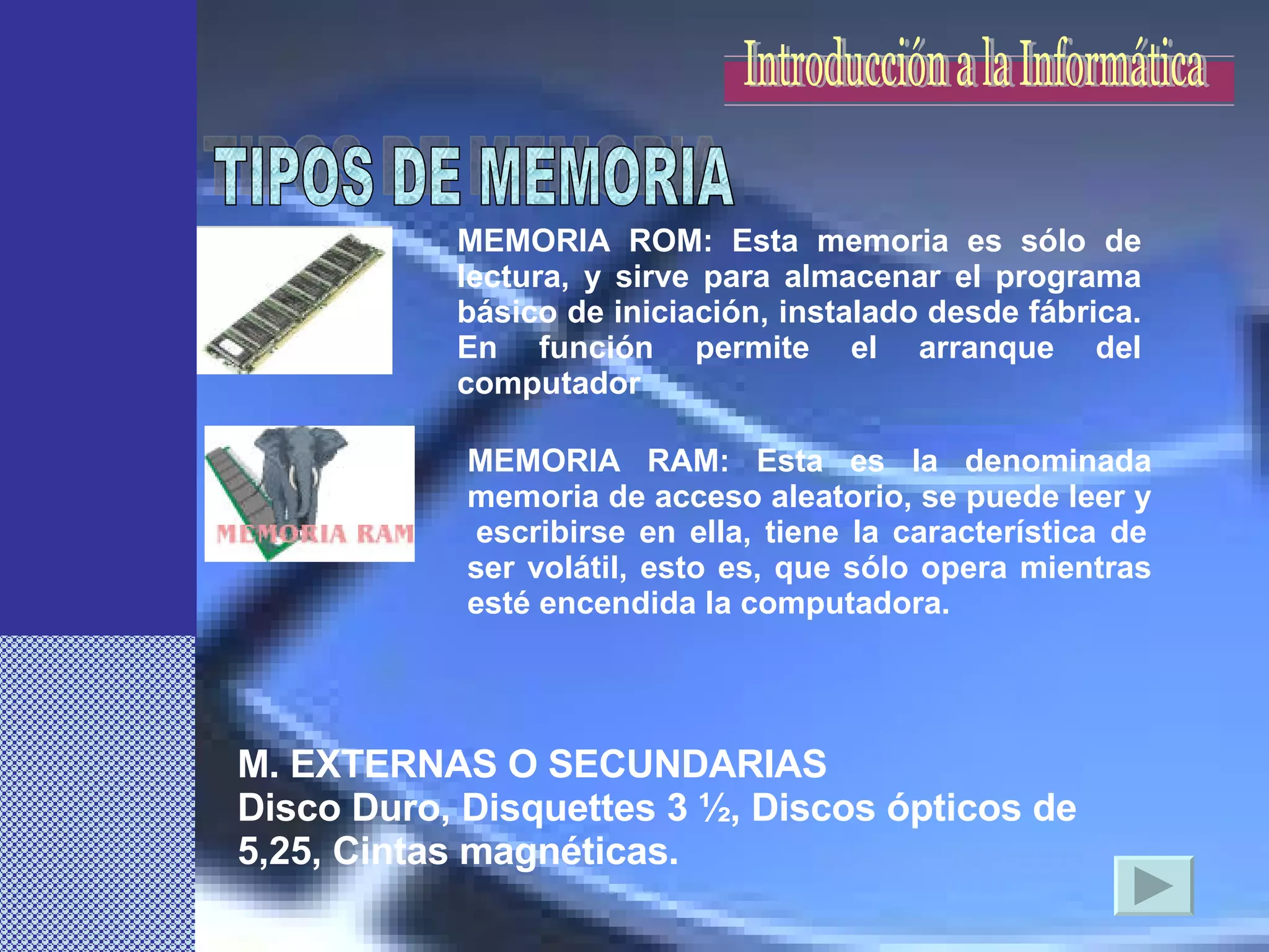 MEMORIA ROM: Esta memoria es sólo de lectura, y sirve para almacenar el programa básico de iniciación, instalado desde fábrica. En función permite el arranque del computador MEMORIA RAM: Esta es la denominada memoria de acceso aleatorio, se puede leer y  escribirse en ella, tiene la característica de ser volátil, esto es, que sólo opera mientras esté encendida la computadora.  TIPOS DE MEMORIA M. EXTERNAS O SECUNDARIAS Disco Duro, Disquettes 3 ½, Discos ópticos de 5,25, Cintas magnéticas. Introducción a la Informática 