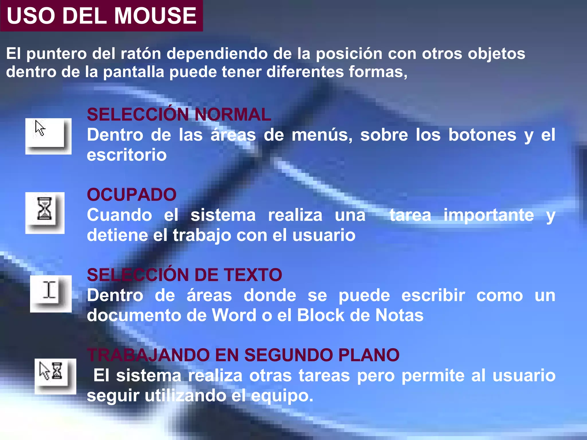 El puntero del ratón dependiendo de la posición con otros objetos dentro de la pantalla puede tener diferentes formas,  SELECCIÓN NORMAL Dentro de las áreas de menús, sobre los botones y el escritorio OCUPADO Cuando el sistema realiza una  tarea importante y detiene el trabajo con el usuario  SELECCIÓN DE   TEXTO Dentro de áreas donde se puede escribir como un documento de Word o el Block de Notas  TRABAJANDO EN SEGUNDO PLANO El sistema realiza otras tareas pero permite al usuario seguir utilizando el equipo.   USO DEL MOUSE 