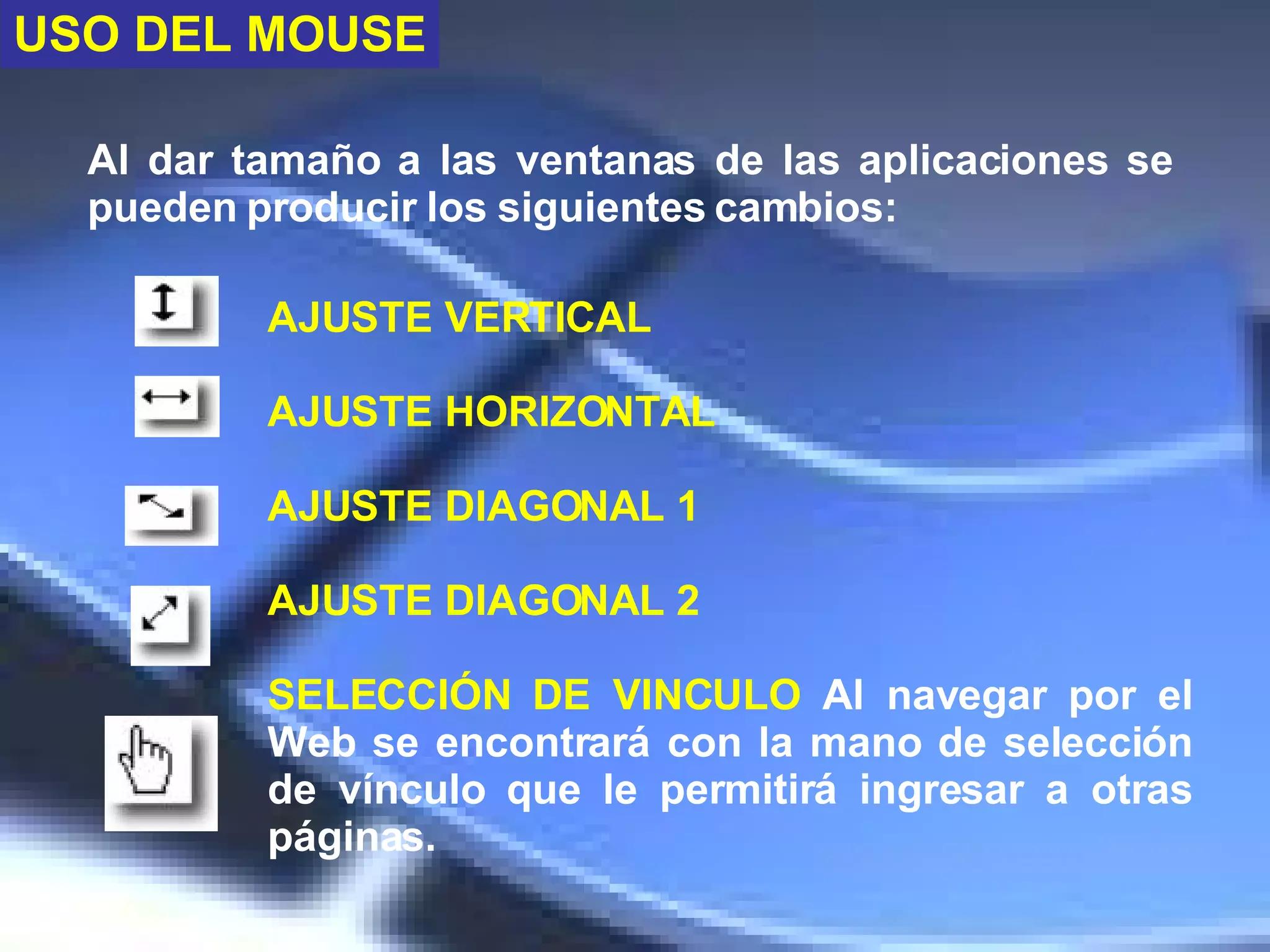 Al dar tamaño a las ventanas de las aplicaciones se pueden producir los siguientes cambios:  AJUSTE VERTICAL AJUSTE HORIZONTAL AJUSTE DIAGONAL 1 AJUSTE DIAGONAL 2 SELECCIÓN DE VINCULO   Al navegar por el Web se encontrará con la mano de selección de vínculo que le permitirá ingresar a otras páginas.  USO DEL MOUSE 