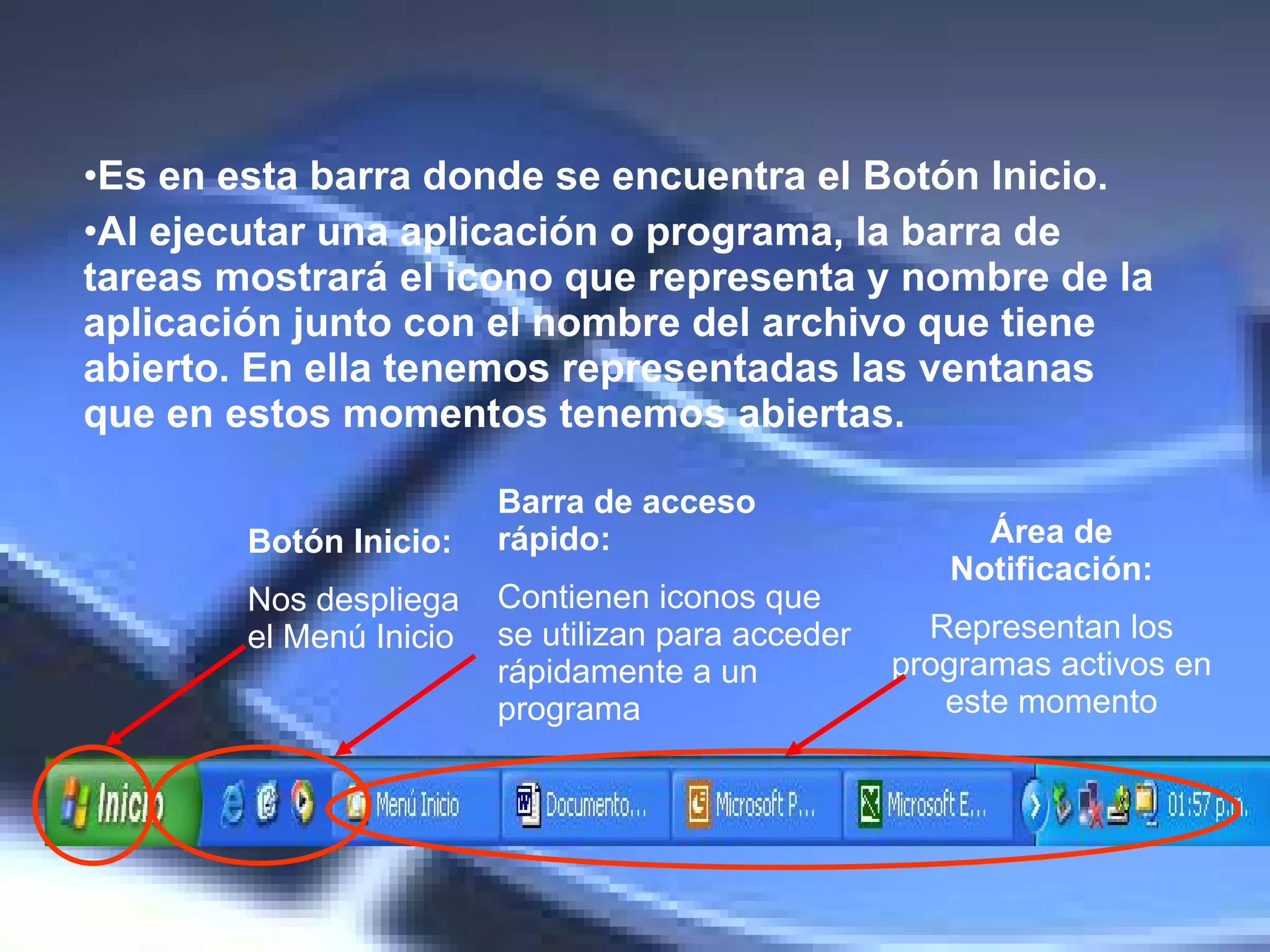 Es en esta barra donde se encuentra el Botón Inicio.   Al ejecutar una aplicación o programa, la barra de tareas mostrará el icono que representa y nombre de la aplicación junto con el nombre del archivo que tiene abierto. E n ella tenemos representadas las ventanas que en estos momentos tenemos abiertas.  Botón Inicio: Nos despliega el Menú Inicio Barra de acceso rápido: Contienen iconos que se utilizan para acceder rápidamente a un programa Área de Notificación: Representan los programas activos en este momento 