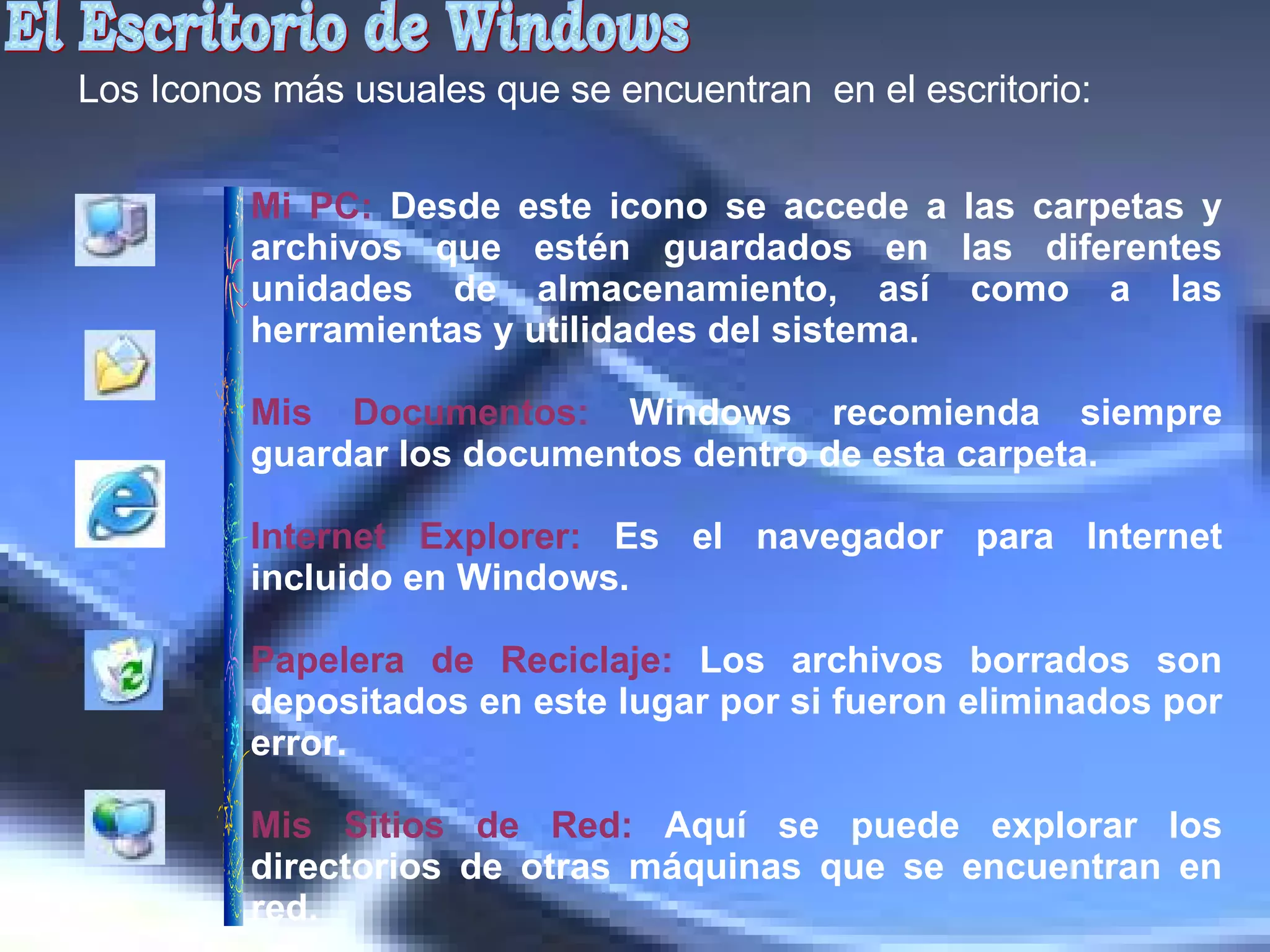 El Escritorio de Windows Los Iconos más usuales que se encuentran  en el escritorio:  Mi PC:   Desde este icono se accede a las carpetas y archivos que estén guardados en las diferentes unidades de almacenamiento, así como a las herramientas y utilidades del sistema. Mis Documentos:  Windows recomienda siempre guardar los documentos dentro de esta carpeta. Internet Explorer:  Es el navegador para Internet incluido en Windows.  Papelera de Reciclaje:  Los archivos borrados son depositados en este lugar por si fueron eliminados por error.   Mis Sitios de Red:  Aquí se puede explorar los directorios de otras máquinas que se encuentran en red.  