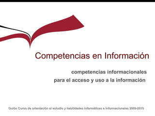 Competencias en Información competencias informacionales para el acceso y uso a la información   Guión  Curso de orientación al estudio y habilidades informáticas e informacionales 2009-2010   