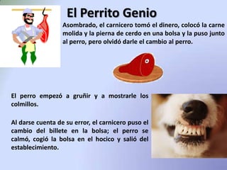 El Perrito GenioAsombrado, el carnicero tomó el dinero, colocó la carne molida y la pierna de cerdo en una bolsa y la puso junto al perro, pero olvidó darle el cambio al perro.El perro empezó a gruñir y a mostrarle los colmillos.Al darse cuenta de su error, el carnicero puso el cambio del billete en la bolsa; el perro se calmó, cogió la bolsa en el hocico y salió del establecimiento.