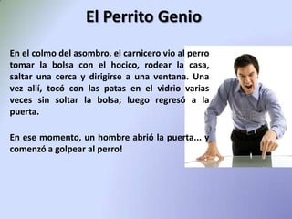 El Perrito GenioEn el colmo del asombro, el carnicero vio al perro tomar la bolsa con el hocico, rodear la casa, saltar una cerca y dirigirse a una ventana.Una vez allí, tocó con las patas en el vidrio varias veces sin soltar la bolsa; luego regresó a la puerta.En ese momento, un hombre abrió la puerta... y comenzó a golpear al perro! 