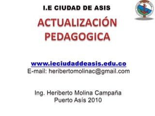 I.E CIUDAD DE ASIS ACTUALIZACIÓN  PEDAGOGICA www.ieciudaddeasis.edu.co E-mail: heribertomolinac@gmail.com Ing. Heriberto Molina Campaña Puerto Asís 2010 