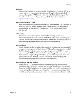 Glossary



          VMotion
            A feature that enables you to move running virtual machines from one ESX Server 
            system to another without interrupting service. It requires licensing on both the 
            source and target hosts. VMotion is activated by the VirtualCenter agent. The 
            VirtualCenter Server centrally coordinates all VMotion activities. See also 
            migration with VMotion.

          VMware File System (VMFS)
            A file system that is optimized for storing virtual machines. One VMFS partition is 
            supported per SCSI storage device or SAN. Each version of ESX Server uses a 
            corresponding version of VMFS. For example, VMFS3 was introduced with 
            ESX Server 3.

          VMware HA
            An optional feature that supports distributed availability services in an 
            environment that includes ESX Server and VirtualCenter. If you have configured 
            DRS and one of the hosts managed by VirtualCenter Server goes down, all virtual 
            machines on that host are immediately restarted on another host. 

          VMware Tools
            A suite of utilities and drivers that enhances the performance and functionality of 
            your guest operating system. Key features of VMware Tools include some or all of 
            the following, depending on your guest operating system: an SVGA driver, a 
            mouse driver, the VMware Tools control panel, and support for such features as 
            shared folders, drag‐and‐drop in Windows guests, shrinking virtual disks, time 
            synchronization with the host, VMware Tools scripts, and connecting and 
            disconnecting devices while the virtual machine is running.

          VMware virtual machine console
            An interface to a virtual machine that provides access to one or more virtual 
            machines on the local host or a remote host running VirtualCenter. You can view 
            the virtual machine’s display to run programs within it or modify guest operating 
            system settings. In addition, you can change the virtual machineʹs configuration, 
            install the guest operating system, or run the virtual machine in full screen mode.




VMware, Inc.                                                                                  45
 