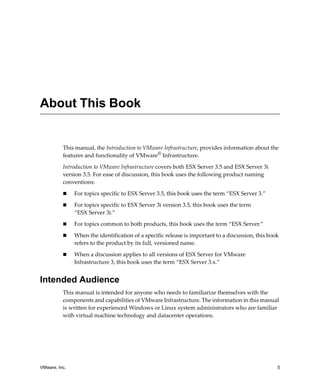 About This Book


          This manual, the Introduction to VMware Infrastructure, provides information about the 
          features and functionality of VMware® Infrastructure.

          Introduction to VMware Infrastructure covers both ESX Server 3.5 and ESX Server 3i 
          version 3.5. For ease of discussion, this book uses the following product naming 
          conventions:

               For topics specific to ESX Server 3.5, this book uses the term “ESX Server 3.” 

               For topics specific to ESX Server 3i version 3.5, this book uses the term 
               “ESX Server 3i.” 

               For topics common to both products, this book uses the term “ESX Server.”

               When the identification of a specific release is important to a discussion, this book 
               refers to the product by its full, versioned name. 

               When a discussion applies to all versions of ESX Server for VMware 
               Infrastructure 3, this book uses the term “ESX Server 3.x.”


Intended Audience
          This manual is intended for anyone who needs to familiarize themselves with the 
          components and capabilities of VMware Infrastructure. The information in this manual 
          is written for experienced Windows or Linux system administrators who are familiar 
          with virtual machine technology and datacenter operations.




VMware, Inc.                                                                                       5
 
