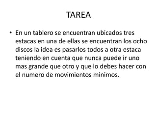 TAREAEn un tablero se encuentran ubicados tres estacas en una de ellas se encuentran los ocho discos la idea es pasarlos todos a otra estaca teniendo en cuenta que nunca puede ir uno mas grande que otro y que lo debes hacer con el numero de movimientos minimos.