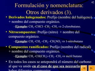 Formulación y nomenclatura: Otros derivados  (3). Derivados halogenados:  Prefijo (nombre del halógeno)  + nombre del compuesto orgánico.   Ejemplo :  CH 3 –CHCl   –CH 2  –CH 3     2-clorobutano. Nitrocompuestos:  Prefijo (nitro)  + nombre del compuesto orgánico.   Ejemplo :  CH 3 –CH 2  –CH 2  –CH 2 NO 2     1-nitrobutano  Compuestos ramificados:  Prefijo (nombre del radical)  + nombre del compuesto orgánico.   Ejemplo :  CH 3 –CH(CH 3 )–CH 2  –CH 3    metil butano En todos los casos se antepondrá el número del carbono al que va unido  en el caso de que sea necesario  por haber diferentes compuestos. 