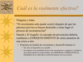 Cuál es la realmente efectiva?Ninguna y todas“El crecimiento solo puede ocurrir después de que los patrones previos se hayan destruido y tome lugar el proceso de reconstrucción”Danish y D’Augelli: el concepto de prevención debería cambiarse a ENRIQUECIMIENTO de cómo pasamos de una crisis a otraProponen un modelo de crecimiento y desarrollo humano si:Sin crisis el desarrollo no es posibleNo importa si los resultados de las crisis son positivos o negativos, el objetivo de la intervención no es prevenirlas, sino MEJORAR y ENRIQUECER las habilidades de los individuos constructivamente con esos sucesos