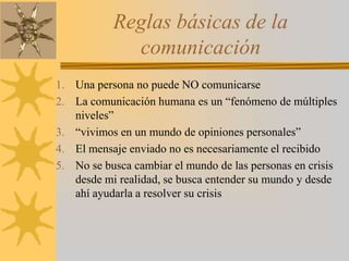 Reglas básicas de la comunicaciónUna persona no puede NO comunicarseLa comunicación humana es un “fenómeno de múltiples niveles”“vivimos en un mundo de opiniones personales”El mensaje enviado no es necesariamente el recibidoNo se busca cambiar el mundo de las personas en crisis desde mi realidad, se busca entender su mundo y desde ahí ayudarla a resolver su crisis