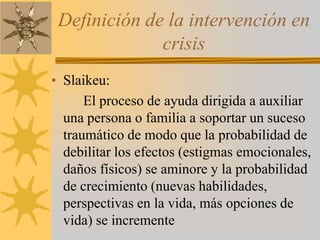 Definición de la intervención en crisisSlaikeu:		El proceso de ayuda dirigida a auxiliar  una persona o familia a soportar un suceso traumático de modo que la probabilidad de debilitar los efectos (estigmas emocionales, daños físicos) se aminore y la probabilidad de crecimiento (nuevas habilidades, perspectivas en la vida, más opciones de vida) se incremente