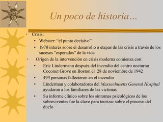 Un poco de historia…Crisis:Webster: “el punto decisivo”1970 interés sobre el desarrollo o etapas de las crisis a través de los sucesos “esperados” de la vidaOrigen de la intervención en crisis moderna comienza con:Eric Lindermann después del incendio del centro nocturno Coconut Grove en Boston el  28 de noviembre de 1942493 personas fallecieron en el incendioLinderman y colaboradores del Massachusetts General Hospital ayudaron a los familiares de las victimasSu informe clínico sobre los síntomas psicológicos de los sobreviventes fue la clave para teorizar sobre el proceso del duelo