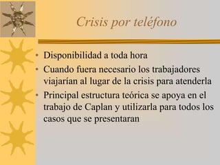 Crisis por teléfonoDisponibilidad a toda horaCuando fuera necesario los trabajadores viajarían al lugar de la crisis para atenderlaPrincipal estructura teórica se apoya en el trabajo de Caplan y utilizarla para todos los casos que se presentaran