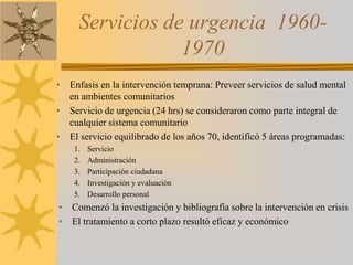 Servicios de urgencia  1960- 1970Enfasis en la intervención temprana: Preveer servicios de salud mental en ambientes comunitariosServicio de urgencia (24 hrs) se consideraron como parte integral de cualquier sistema comunitarioEl servicio equilibrado de los años 70, identificó 5 áreas programadas:ServicioAdministraciónParticipación ciudadanaInvestigación y evaluaciónDesarrollo personalComenzó la investigación y bibliografía sobre la intervención en crisisEl tratamiento a corto plazo resultó eficaz y económico