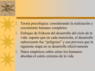Teoría psicológica: considerando la realización y crecimiento humano completosEnfoque de Erikson del desarrollo del ciclo de la vida: supone que en cada transición, el desarrollo subsecuente fue “peligroso” y eso provoca que la siguiente etapa no se desarrolle efectivamenteDatos empíricos sobre cómo los humanos abordan el estrés extremo de la vida