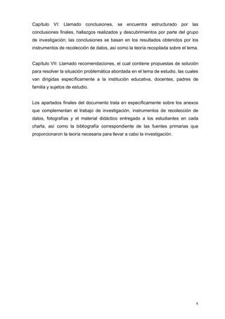 Capítulo VI: Llamado conclusiones, se encuentra             estructurado por las
conclusiones finales, hallazgos realizados y descubrimientos por parte del grupo
de investigación; las conclusiones se basan en los resultados obtenidos por los
instrumentos de recolección de datos, así como la teoría recopilada sobre el tema.


Capítulo VII: Llamado recomendaciones, el cual contiene propuestas de solución
para resolver la situación problemática abordada en el tema de estudio, las cuales
van dirigidas específicamente a la institución educativa, docentes, padres de
familia y sujetos de estudio.


Los apartados finales del documento trata en específicamente sobre los anexos
que complementan el trabajo de investigación, instrumentos de recolección de
datos, fotografías y el material didáctico entregado a los estudiantes en cada
charla, así como la bibliografía correspondiente de las fuentes primarias que
proporcionaron la teoría necesaria para llevar a cabo la investigación.




                                                                                x
 