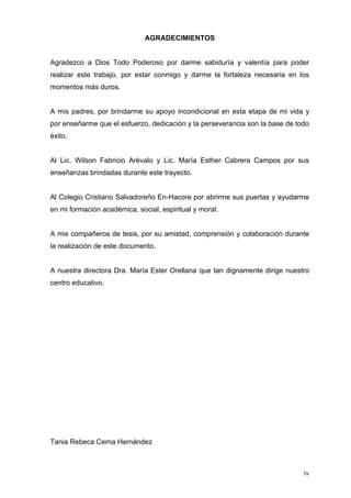 AGRADECIMIENTOS


Agradezco a Dios Todo Poderoso por darme sabiduría y valentía para poder
realizar este trabajo, por estar conmigo y darme la fortaleza necesaria en los
momentos más duros.


A mis padres, por brindarme su apoyo incondicional en esta etapa de mi vida y
por enseñarme que el esfuerzo, dedicación y la perseverancia son la base de todo
éxito.


Al Lic. Wilson Fabricio Arévalo y Lic. María Esther Cabrera Campos por sus
enseñanzas brindadas durante este trayecto.


Al Colegio Cristiano Salvadoreño En-Hacore por abrirme sus puertas y ayudarme
en mi formación académica, social, espiritual y moral.


A mis compañeros de tesis, por su amistad, comprensión y colaboración durante
la realización de este documento.


A nuestra directora Dra. María Ester Orellana que tan dignamente dirige nuestro
centro educativo.




Tania Rebeca Cerna Hernández



                                                                              iv
 