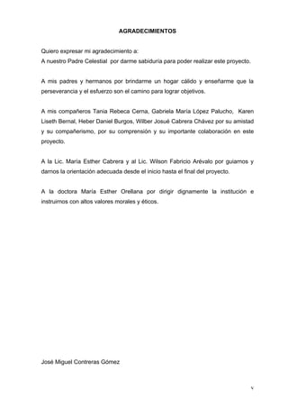 AGRADECIMIENTOS


Quiero expresar mi agradecimiento a:
A nuestro Padre Celestial por darme sabiduría para poder realizar este proyecto.


A mis padres y hermanos por brindarme un hogar cálido y enseñarme que la
perseverancia y el esfuerzo son el camino para lograr objetivos.


A mis compañeros Tania Rebeca Cerna, Gabriela María López Palucho, Karen
Liseth Bernal, Heber Daniel Burgos, Wilber Josué Cabrera Chávez por su amistad
y su compañerismo, por su comprensión y su importante colaboración en este
proyecto.


A la Lic. María Esther Cabrera y al Lic. Wilson Fabricio Arévalo por guiarnos y
darnos la orientación adecuada desde el inicio hasta el final del proyecto.


A la doctora María Esther Orellana por dirigir dignamente la institución e
instruirnos con altos valores morales y éticos.




José Miguel Contreras Gómez



                                                                                   v
 