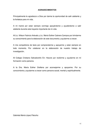 AGRADECIMIENTOS


Principalmente le agradezco a Dios por darme la oportunidad de salir adelante y
la fortaleza para mi vida.


A mi mamá por estar siempre conmigo apoyándome y ayudándome a salir
adelante durante este trayecto importante de mi vida.


Al Lic. Wilson Fabricio Arévalo y Lic. María Esther Cabrera Campos por brindarme
su conocimiento para la elaboración de este documento y ayudarme a crecer.


A mis compañeros de tesis por comprenderme y apoyarme y estar siempre en
todo momento. Por colaborar en la elaboración de nuestro trabajo de
investigación.


Al Colegio Cristiano Salvadoreño En- Hacore por recibirme y ayudarme en mi
formación como persona.


A la Dra. María Esther Orellana por aconsejarme y apoyarme. Por su
conocimiento y ayudarme a crecer como persona social, mental y espiritualmente.




Gabriela María López Palucho



                                                                              vi
 