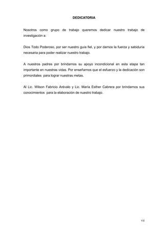 DEDICATORIA


Nosotros como grupo de trabajo queremos dedicar nuestro trabajo de
investigación a:


Dios Todo Poderoso, por ser nuestro guía fiel, y por darnos la fuerza y sabiduría
necesaria para poder realizar nuestro trabajo.


A nuestros padres por brindarnos su apoyo incondicional en esta etapa tan
importante en nuestras vidas. Por enseñarnos que el esfuerzo y la dedicación son
primordiales para lograr nuestras metas.


Al Lic. Wilson Fabricio Arévalo y Lic. María Esther Cabrera por brindarnos sus
conocimientos para la elaboración de nuestro trabajo.




                                                                              vii
 