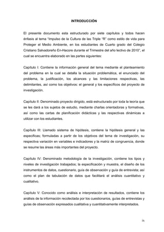 INTRODUCCIÓN


El presente documento esta estructurado por siete capítulos y todos hacen
énfasis al tema “Impulso de la Cultura de las Triple “R” como estilo de vida para
Proteger el Medio Ambiente, en los estudiantes de Cuarto grado del Colegio
Cristiano Salvadoreño En-Hacore durante el Trimestre del año lectivo de 2010”, el
cual se encuentra elaborado en las partes siguientes:


Capítulo I: Contiene la información general del tema mediante el planteamiento
del problema en la cual se detalla la situación problemática, el enunciado del
problema, la justificación, los alcances y las limitaciones respectivas, las
delimitantes, así como los objetivos: el general y los específicos del proyecto de
investigación.


Capítulo II: Denominado proyecto dirigido, está estructurado por toda la teoría que
se les dará a los sujetos de estudio, mediante charlas orientadoras y formativas,
así como las cartas de planificación didácticas y las respectivas dinámicas a
utilizar con los estudiantes.


Capítulo III: Llamado sistema de hipótesis, contiene la hipótesis general y las
especificas; formuladas a partir de los objetivos del tema de investigación, su
respectiva variación en variables e indicadores y la matriz de congruencia, donde
se resume las áreas más importantes del proyecto.


Capítulo IV: Denominado metodología de la investigación, contiene los tipos y
niveles de investigación trabajados; la especificación y muestra, el diseño de los
instrumentos de datos, cuestionario, guía de observación y guía de entrevista; así
como el plan de tabulación de datos que facilitará el análisis cuantitativo y
cualitativo.


Capítulo V: Conocido como análisis e interpretación de resultados, contiene los
análisis de la información recolectada por los cuestionarios, guías de entrevistas y
guías de observación expresados cualitativa y cuantitativamente interpretados.



                                                                                  ix
 