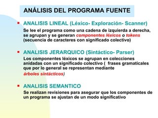 ANÁLISIS DEL PROGRAMA FUENTE ANALISIS LINEAL (Léxico- Exploración- Scanner) Se lee el programa como una cadena de izquierda a derecha,  se agrupan y se generan  componentes léxicos  o  tokens  (secuencia de caracteres con significado colectivo)   ANALISIS JERARQUICO (Sintáctico- Parser) Los componentes léxicos se agrupan en colecciones anidadas con un significado colectivo (  frases gramaticales que por lo general se representan mediante  árboles sintácticos ) ANALISIS SEMANTICO Se realizan revisiones para asegurar que los componentes de un programa se ajustan de un modo significativo 