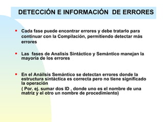 Cada fase puede encontrar errores y debe tratarlo para continuar con la Compilación, permitiendo detectar más errores Las  fases de Analisis Sintáctico y Semántico manejan la mayoría de los errores  En el Anáilsis Semántico se detectan errores donde la estructura sintáctica es correcta pero no tiene significado la operación ( Por. ej. sumar dos ID , donde uno es el nombre de una matriz y el otro un nombre de procedimiento) DETECCIÓN E INFORMACIÓN  DE ERRORES 