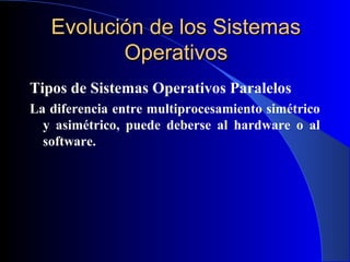 Evolución de los SistemasEvolución de los Sistemas
OperativosOperativos
Tipos de Sistemas Operativos Paralelos
La diferencia entre multiprocesamiento simétrico
y asimétrico, puede deberse al hardware o al
software.
 