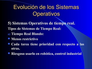 Evolución de los SistemasEvolución de los Sistemas
OperativosOperativos
5) Sistemas Operativos de tiempo real.
Tipos de Sistemas de Tiempo Real:
a) Tiempo Real Blando:
 Menos restrictivo
 Cada tarea tiene prioridad con respecto a las
otras.
 Riesgoso usarlo en robótica, control industrial
 