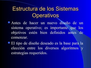 Estructura de los SistemasEstructura de los Sistemas
OperativosOperativos
Antes de hacer un nuevo diseño de un
sistema operativo; es importante que los
objetivos estén bien definidos antes de
comenzar.
El tipo de diseño deseado es la base para la
elección entre los diversos algoritmos y
estrategias requeridos.
 