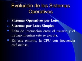 Evolución de los SistemasEvolución de los Sistemas
OperativosOperativos
1) Sistemas Operativos por Lotes
a) Sistemas por Lotes Simples
 Falta de interacción entre el usuario y el
trabajo mientras éste se ejecuta.
 En este entorno, la CPU con frecuencia
está ociosa.
 