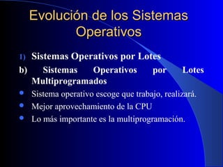 Evolución de los SistemasEvolución de los Sistemas
OperativosOperativos
1) Sistemas Operativos por Lotes
b) Sistemas Operativos por Lotes
Multiprogramados
 Sistema operativo escoge que trabajo, realizará.
 Mejor aprovechamiento de la CPU
 Lo más importante es la multiprogramación.
 